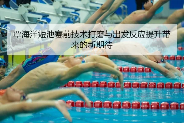 覃海洋短池赛前技术打磨与出发反应提升带来的新期待