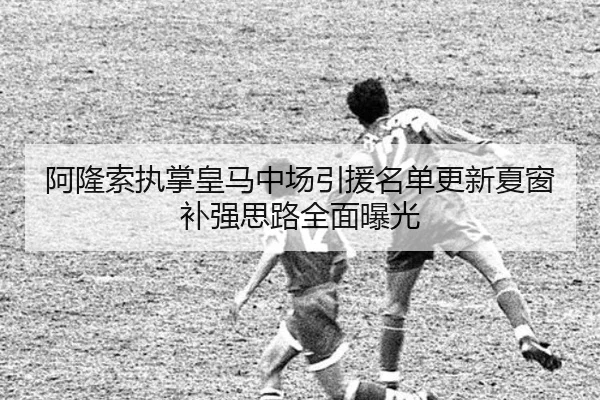 阿隆索执掌皇马中场引援名单更新夏窗补强思路全面曝光